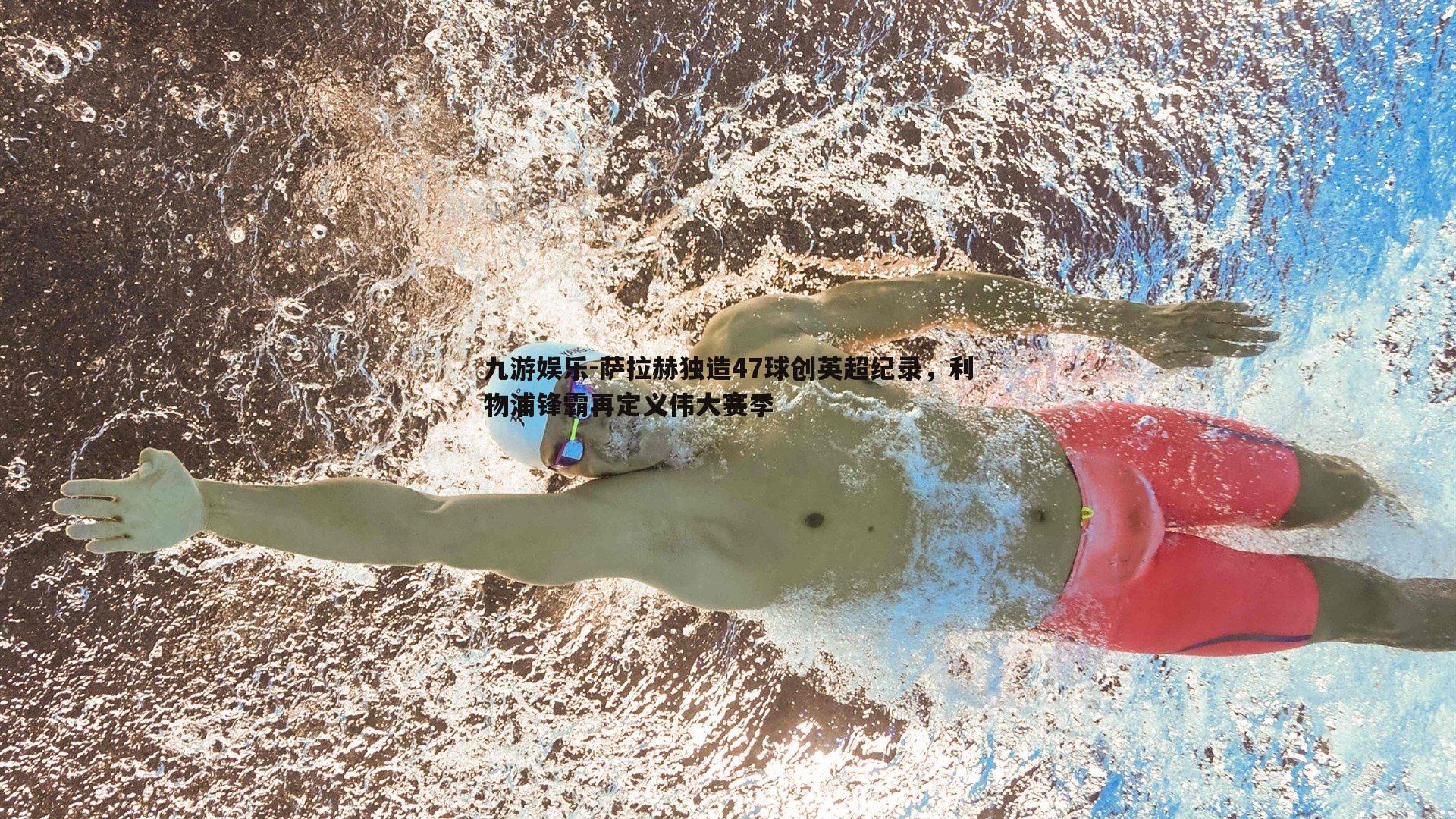 萨拉赫独造47球创英超纪录，利物浦锋霸再定义伟大赛季
